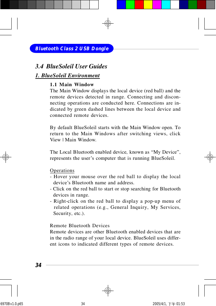 34Bluetooth Class 2 USB Dongle3.4  BlueSoleil User Guides1. BlueSoleil Environment1.1 Main WindowThe Main Window displays the local device (red ball) and theremote devices detected in range. Connecting and discon-necting operations are conducted here. Connections are in-dicated by green dashed lines between the local device andconnected remote devices.By default BlueSoleil starts with the Main Window open. Toreturn to the Main Windows after switching views, clickView | Main Window.The Local Bluetooth enabled device, known as “My Device”,represents the user’s computer that is running BlueSoleil.Operations- Hover your mouse over the red ball to display the local  device’s Bluetooth name and address.- Click on the red ball to start or stop searching for Bluetooth  devices in range.- Right-click on the red ball to display a pop-up menu of  related operations (e.g., General Inquiry, My Services,  Security, etc.).Remote Bluetooth DevicesRemote devices are other Bluetooth enabled devices that arein the radio range of your local device. BlueSoleil uses differ-ent icons to indicated different types of remote devices.6970Bv1.0.p65  2005/4/1, 下午 01:5334