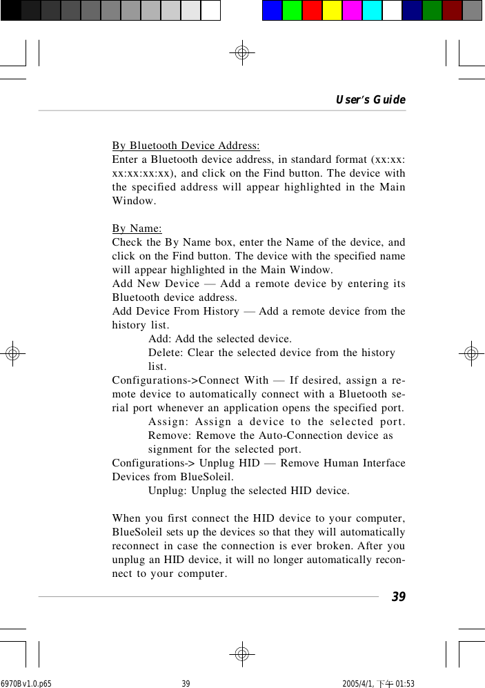 User’s Guide39By Bluetooth Device Address:Enter a Bluetooth device address, in standard format (xx:xx:xx:xx:xx:xx), and click on the Find button. The device withthe specified address will appear highlighted in the MainWindow.By Name:Check the By Name box, enter the Name of the device, andclick on the Find button. The device with the specified namewill appear highlighted in the Main Window.Add New Device — Add a remote device by entering itsBluetooth device address.Add Device From History — Add a remote device from thehistory list.Add: Add the selected device.Delete: Clear the selected device from the historylist.Configurations-&gt;Connect With — If desired, assign a re-mote device to automatically connect with a Bluetooth se-rial port whenever an application opens the specified port.Assign: Assign a device to the selected port.Remove: Remove the Auto-Connection device assignment for the selected port.Configurations-&gt; Unplug HID — Remove Human InterfaceDevices from BlueSoleil.Unplug: Unplug the selected HID device.When you first connect the HID device to your computer,BlueSoleil sets up the devices so that they will automaticallyreconnect in case the connection is ever broken. After youunplug an HID device, it will no longer automatically recon-nect to your computer.6970Bv1.0.p65  2005/4/1, 下午 01:5339