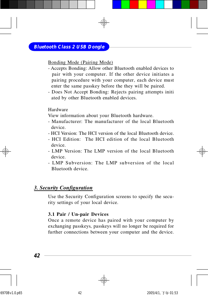 42Bluetooth Class 2 USB DongleBonding Mode (Pairing Mode)- Accepts Bonding: Allow other Bluetooth enabled devices to  pair with your computer. If the other device initiates a  pairing procedure with your computer, each device must  enter the same passkey before the they will be paired.- Does Not Accept Bonding: Rejects pairing attempts initi  ated by other Bluetooth enabled devices.HardwareView information about your Bluetooth hardware.- Manufacturer: The manufacturer of the local Bluetooth  device.- HCI Version: The HCI version of the local Bluetooth device.- HCI Edition:  The HCI edition of the local Bluetooth  device.- LMP Version: The LMP version of the local Bluetooth  device.- LMP Subversion: The LMP subversion of the local  Bluetooth device.3. Security ConfigurationUse the Security Configuration screens to specify the secu-rity settings of your local device.3.1 Pair / Un-pair DevicesOnce a remote device has paired with your computer byexchanging passkeys, passkeys will no longer be required forfurther connections between your computer and the device.6970Bv1.0.p65  2005/4/1, 下午 01:5342