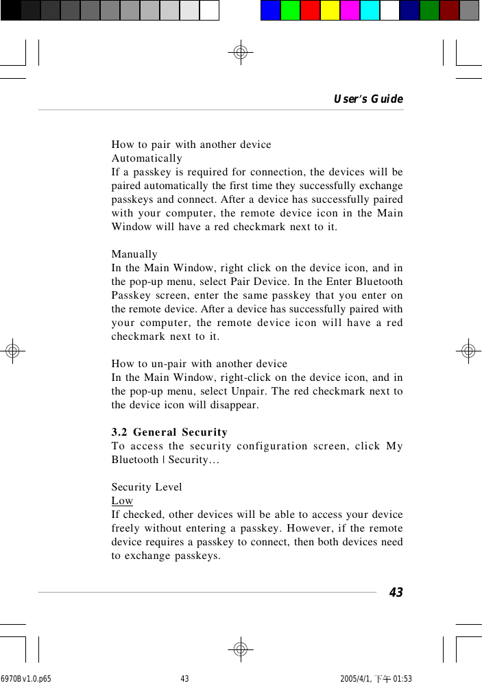 User’s Guide43How to pair with another deviceAutomaticallyIf a passkey is required for connection, the devices will bepaired automatically the first time they successfully exchangepasskeys and connect. After a device has successfully pairedwith your computer, the remote device icon in the MainWindow will have a red checkmark next to it.ManuallyIn the Main Window, right click on the device icon, and inthe pop-up menu, select Pair Device. In the Enter BluetoothPasskey screen, enter the same passkey that you enter onthe remote device. After a device has successfully paired withyour computer, the remote device icon will have a redcheckmark next to it.How to un-pair with another deviceIn the Main Window, right-click on the device icon, and inthe pop-up menu, select Unpair. The red checkmark next tothe device icon will disappear.3.2 General SecurityTo access the security configuration screen, click MyBluetooth | Security…Security LevelLowIf checked, other devices will be able to access your devicefreely without entering a passkey. However, if the remotedevice requires a passkey to connect, then both devices needto exchange passkeys.6970Bv1.0.p65  2005/4/1, 下午 01:5343