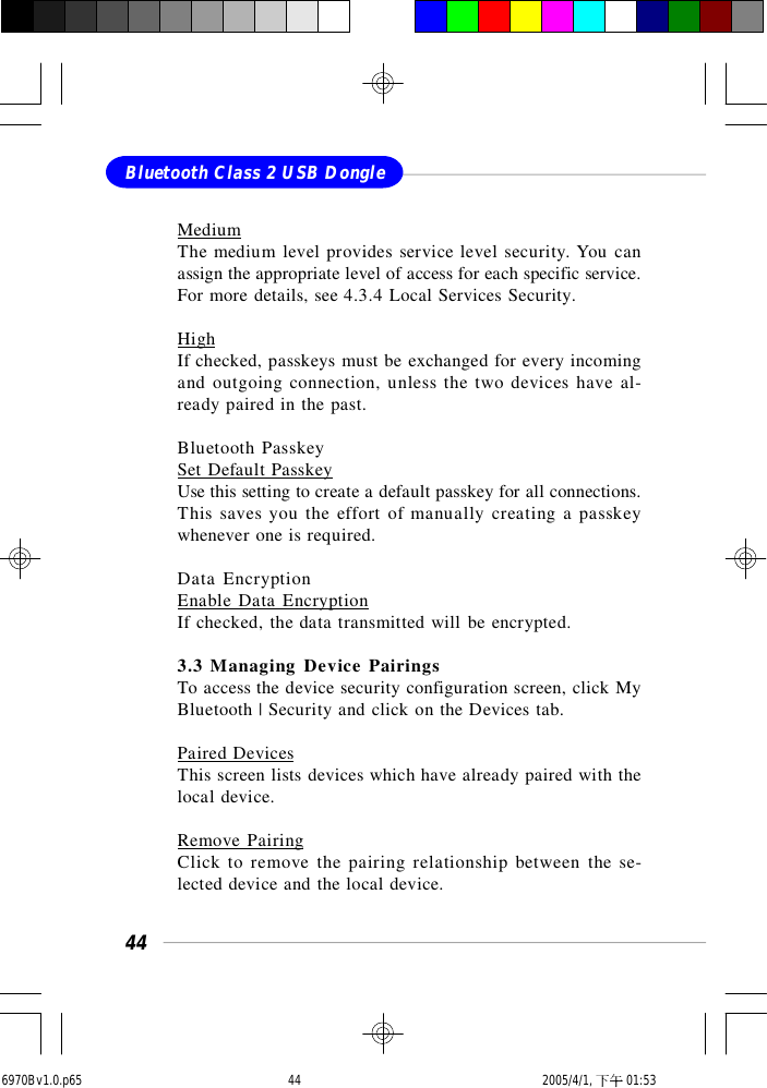 44Bluetooth Class 2 USB DongleMediumThe medium level provides service level security. You canassign the appropriate level of access for each specific service.For more details, see 4.3.4 Local Services Security.HighIf checked, passkeys must be exchanged for every incomingand outgoing connection, unless the two devices have al-ready paired in the past.Bluetooth PasskeySet Default PasskeyUse this setting to create a default passkey for all connections.This saves you the effort of manually creating a passkeywhenever one is required.Data EncryptionEnable Data EncryptionIf checked, the data transmitted will be encrypted.3.3 Managing Device PairingsTo access the device security configuration screen, click MyBluetooth | Security and click on the Devices tab.Paired DevicesThis screen lists devices which have already paired with thelocal device.Remove PairingClick to remove the pairing relationship between the se-lected device and the local device.6970Bv1.0.p65  2005/4/1, 下午 01:5344