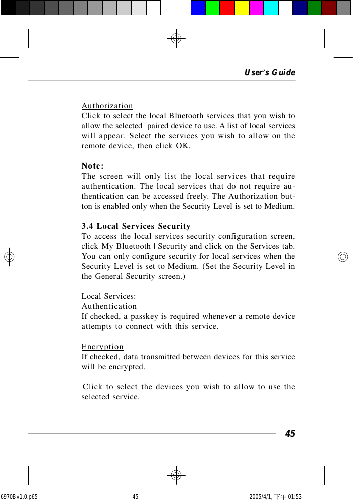 User’s Guide45AuthorizationClick to select the local Bluetooth services that you wish toallow the selected  paired device to use. A list of local serviceswill appear. Select the services you wish to allow on theremote device, then click OK.Note:The screen will only list the local services that requireauthentication. The local services that do not require au-thentication can be accessed freely. The Authorization but-ton is enabled only when the Security Level is set to Medium.3.4 Local Services SecurityTo access the local services security configuration screen,click My Bluetooth | Security and click on the Services tab.You can only configure security for local services when theSecurity Level is set to Medium. (Set the Security Level inthe General Security screen.)Local Services:AuthenticationIf checked, a passkey is required whenever a remote deviceattempts to connect with this service.EncryptionIf checked, data transmitted between devices for this servicewill be encrypted.Click to select the devices you wish to allow to use theselected service.6970Bv1.0.p65  2005/4/1, 下午 01:5345