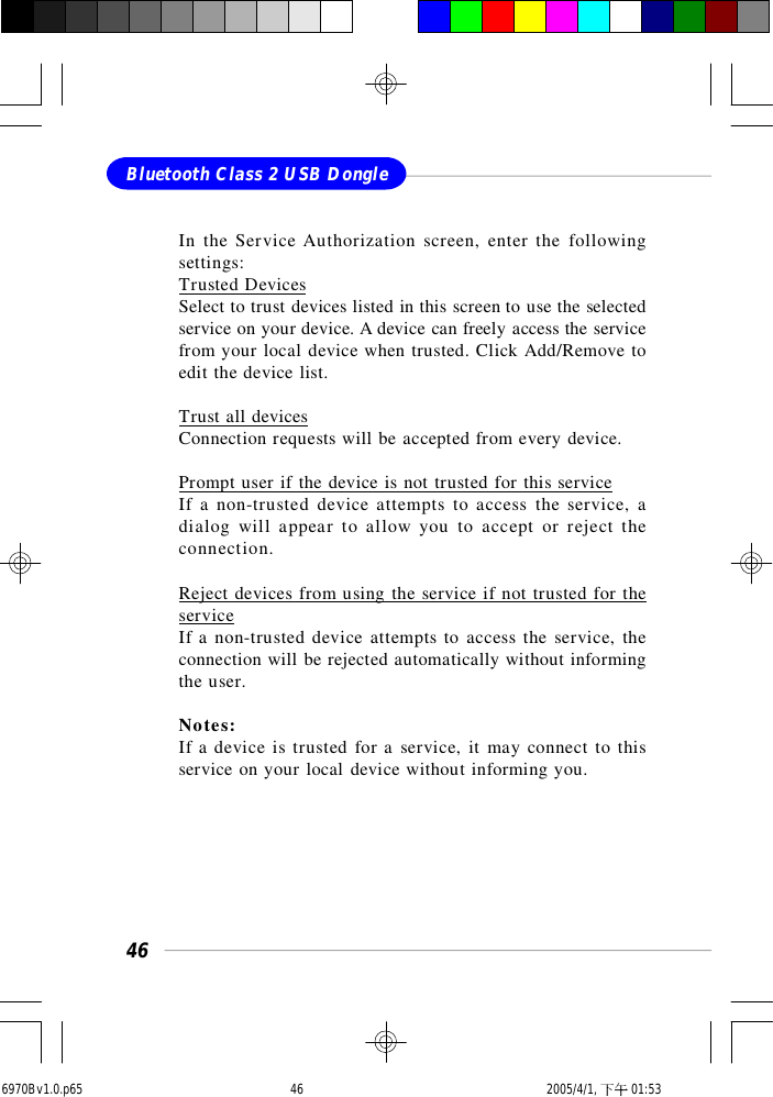 46Bluetooth Class 2 USB DongleIn the Service Authorization screen, enter the followingsettings:Trusted DevicesSelect to trust devices listed in this screen to use the selectedservice on your device. A device can freely access the servicefrom your local device when trusted. Click Add/Remove toedit the device list.Trust all devicesConnection requests will be accepted from every device.Prompt user if the device is not trusted for this serviceIf a non-trusted device attempts to access the service, adialog will appear to allow you to accept or reject theconnection.Reject devices from using the service if not trusted for theserviceIf a non-trusted device attempts to access the service, theconnection will be rejected automatically without informingthe user.Notes:If a device is trusted for a service, it may connect to thisservice on your local device without informing you.6970Bv1.0.p65  2005/4/1, 下午 01:5346