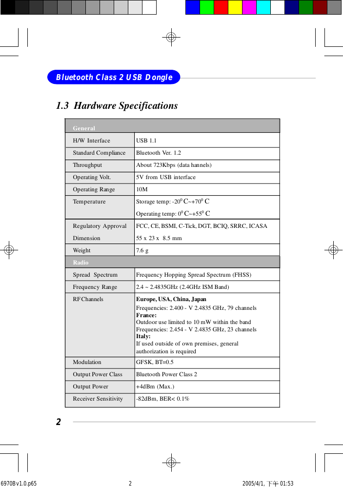 2Bluetooth Class 2 USB Dongle1.3  Hardware SpecificationsGeneralH/W Interface USB 1.1Standard Compliance Bluetooth Ver. 1.2Throughput About 723Kbps (data hannels)Operating Volt. 5V from USB interfaceOperating Range 10MTemperature Storage temp: -200 C~+700 COperating temp: 00 C~+550 CRegulatory Approval FCC, CE, BSMI, C-Tick, DGT, BCIQ, SRRC, ICASADimension 55 x 23 x  8.5 mmWeight 7.6 gRadioSpread  Spectrum Frequency Hopping Spread Spectrum (FHSS)Frequency Range 2.4 ~ 2.4835GHz (2.4GHz ISM Band)RF Channels Europe, USA, China, JapanFrequencies: 2.400 - V 2.4835 GHz, 79 channelsFrance:Outdoor use limited to 10 mW within the bandFrequencies: 2.454 - V 2.4835 GHz, 23 channelsItaly:If used outside of own premises, generalauthorization is requiredModulation GFSK, BT=0.5Output Power Class Bluetooth Power Class 2Output Power +4dBm (Max.)Receiver Sensitivity -82dBm, BER&lt; 0.1%6970Bv1.0.p65  2005/4/1, 下午 01:532