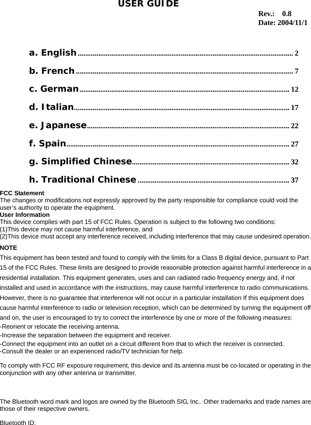 1                                                                                   a. English................................................................................................................... 2 b. French.................................................................................................................... 7 c. German................................................................................................................ 12 d. Italian................................................................................................................... 17 e. Japanese............................................................................................................ 22 f. Spain....................................................................................................................... 27 g. Simplified Chinese.................................................................................... 32 h. Traditional Chinese................................................................................. 37 USER GUIDEFCC Statement The changes or modifications not expressly approved by the party responsible for compliance could void the user’s authority to operate the equipment. User Information This device complies with part 15 of FCC Rules. Operation is subject to the following two conditions:   (1)This device may not cause harmful interference, and   (2)This device must accept any interference received, including interference that may cause undesired operation.NOTE This equipment has been tested and found to comply with the limits for a Class B digital device, pursuant to Part 15 of the FCC Rules. These limits are designed to provide reasonable protection against harmful interference in aresidential installation. This equipment generates, uses and can radiated radio frequency energy and, if not installed and used in accordance with the instructions, may cause harmful interference to radio communications. However, there is no guarantee that interference will not occur in a particular installation If this equipment does cause harmful interference to radio or television reception, which can be determined by turning the equipment off and on, the user is encouraged to try to correct the interference by one or more of the following measures: -Reorient or relocate the receiving antenna. -Increase the separation between the equipment and receiver. -Connect the equipment into an outlet on a circuit different from that to which the receiver is connected. -Consult the dealer or an experienced radio/TV technician for help.  To comply with FCC RF exposure requirement, this device and its antenna must be co-located or operating in theconjunction with any other antenna or transmitter.    The Bluetooth word mark and logos are owned by the Bluetooth SIG, Inc.. Other trademarks and trade names arethose of their respective owners.  Bluetooth ID:   Rev.:  0.8 Date: 2004/11/1