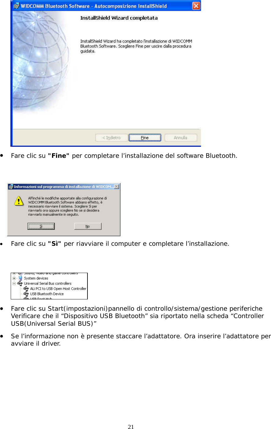 21  •  Fare clic su &quot;Fine&quot; per completare l’installazione del software Bluetooth.    •  Fare clic su &quot;Sì&quot; per riavviare il computer e completare l’installazione.    •  Fare clic su Start(impostazioni)pannello di controllo/sistema/gestione periferiche Verificare che il “Dispositivo USB Bluetooth” sia riportato nella scheda “Controller USB(Universal Serial BUS)” •  Se l’informazione non è presente staccare l’adattatore. Ora inserire l’adattatore per avviare il driver. 