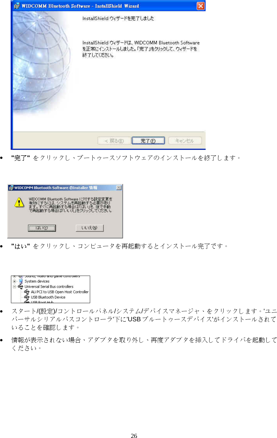 26  •  &quot;完了&quot; をクリックし、ブートゥースソフトウェアのインストールを終了します。    •  &quot;はい&quot; をクリックし、コンピュータを再起動するとインストール完了です。    •  スタート/(設定)/コントロールパネル/システム/デバイスマネージャ、をクリックします。&apos;ユニバーサルシリアルバスコントローラ&apos;下に&apos;USB ブルートゥースデバイス&apos;がインストールされていることを確認します。 •  情報が表示されない場合、アダプタを取り外し、再度アダプタを挿入してドライバを起動してください。 