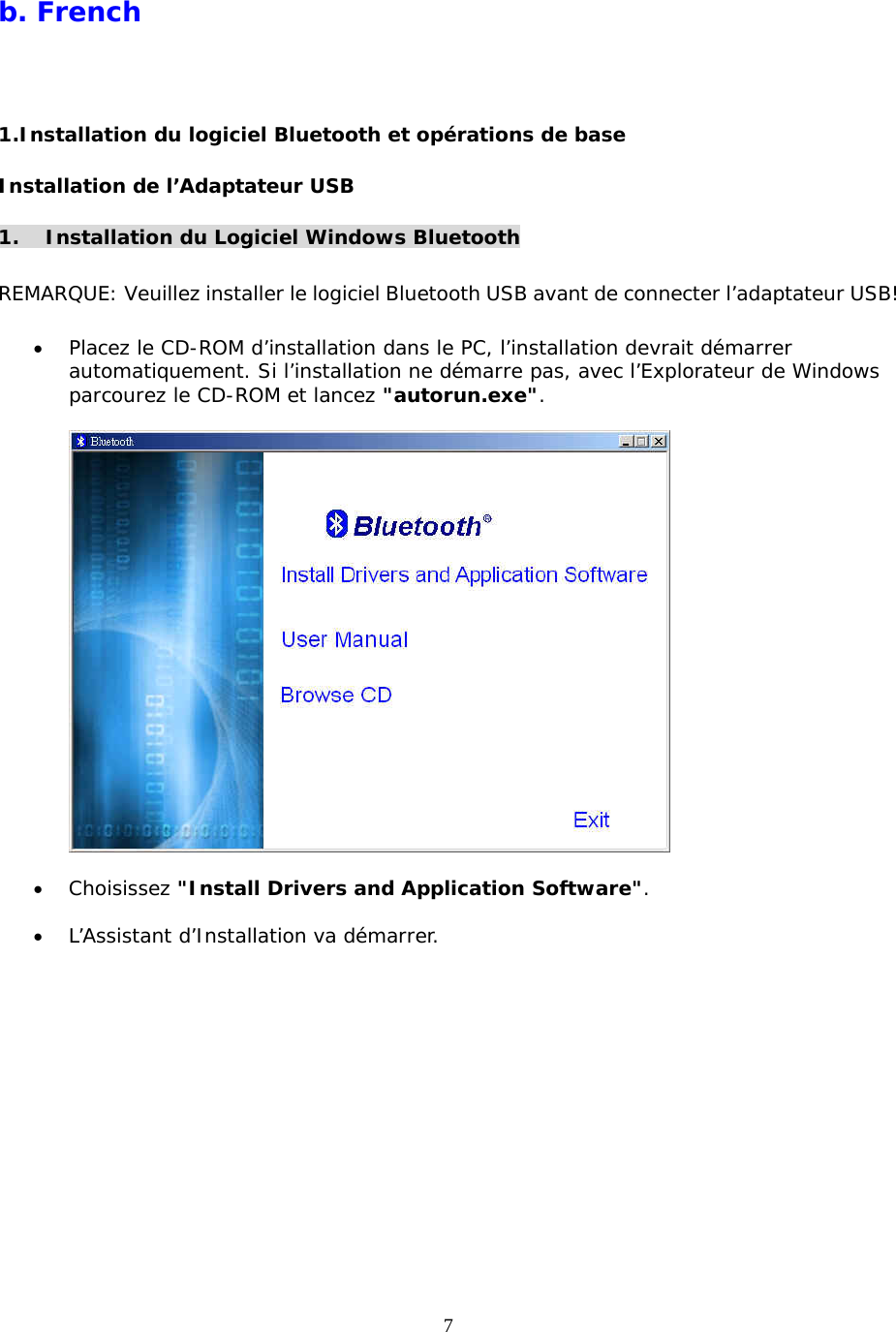 7 b. French  1.Installation du logiciel Bluetooth et opérations de base Installation de l’Adaptateur USB  1.  Installation du Logiciel Windows Bluetooth  REMARQUE: Veuillez installer le logiciel Bluetooth USB avant de connecter l’adaptateur USB!  •  Placez le CD-ROM d’installation dans le PC, l’installation devrait démarrer automatiquement. Si l’installation ne démarre pas, avec l’Explorateur de Windows parcourez le CD-ROM et lancez &quot;autorun.exe&quot;.    •  Choisissez &quot;Install Drivers and Application Software&quot;.  •  L’Assistant d’Installation va démarrer. 