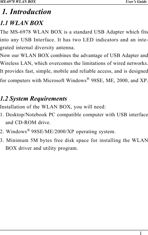 1User’s GuideMS-6978 WLAN BOX1. Introduction1.1 WLAN BOX1.2 System RequirementsInstallation of the WLAN BOX, you will need:1. Desktop/Notebook PC compatible computer with USB interfaceand CD-ROM drive.2. Windows® 98SE/ME/2000/XP operating system.3. Minimum 5M bytes free disk space for installing the WLANBOX driver and utility program.The MS-6978 WLAN BOX is a standard USB Adapter which fitsinto any USB Interface. It has two LED indicators and an inte-grated internal diversity antenna.Now our WLAN BOX combines the advantage of USB Adapter andWireless LAN, which overcomes the limitations of wired networks.It provides fast, simple, mobile and reliable access, and is designedfor computers with Microsoft Windows® 98SE, ME, 2000, and XP.