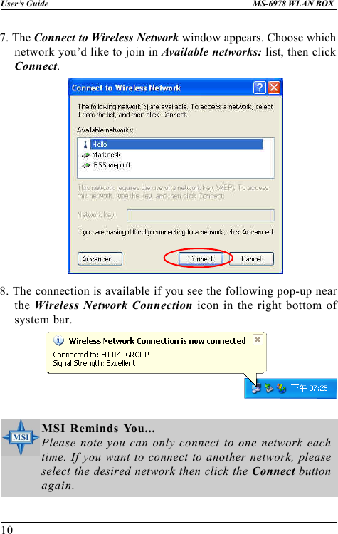 10User’s Guide MS-6978 WLAN BOX7. The Connect to Wireless Network window appears. Choose whichnetwork you’d like to join in Available networks: list, then clickConnect.8. The connection is available if you see the following pop-up nearthe Wireless Network Connection icon in the right bottom ofsystem bar.MSI Reminds You...Please note you can only connect to one network eachtime. If you want to connect to another network, pleaseselect the desired network then click the Connect buttonagain.