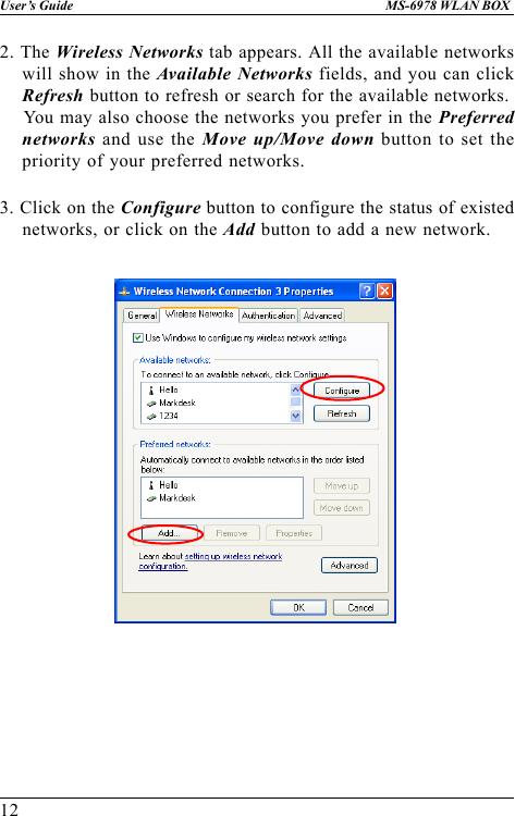 12User’s Guide MS-6978 WLAN BOX3. Click on the Configure button to configure the status of existednetworks, or click on the Add button to add a new network.2. The Wireless Networks tab appears. All the available networkswill show in the Available Networks fields, and you can clickRefresh button to refresh or search for the available networks.    You may also choose the networks you prefer in the Preferrednetworks and use the Move up/Move down button to set thepriority of your preferred networks.