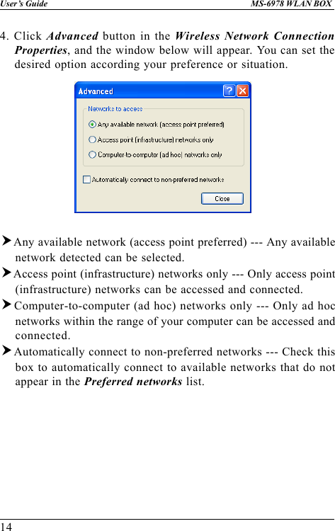 14User’s Guide MS-6978 WLAN BOX4. Click Advanced button in the Wireless Network ConnectionProperties, and the window below will appear. You can set thedesired option according your preference or situation.hAny available network (access point preferred) --- Any availablenetwork detected can be selected.hAccess point (infrastructure) networks only --- Only access point(infrastructure) networks can be accessed and connected.hComputer-to-computer (ad hoc) networks only --- Only ad hocnetworks within the range of your computer can be accessed andconnected.hAutomatically connect to non-preferred networks --- Check thisbox to automatically connect to available networks that do notappear in the Preferred networks list.