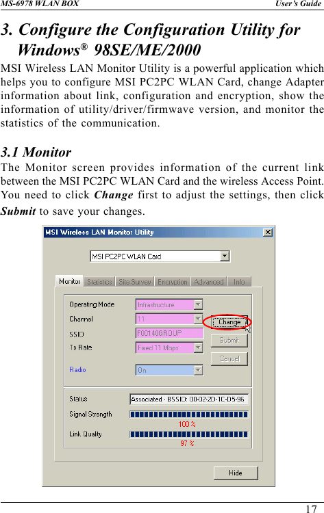 17User’s GuideMS-6978 WLAN BOX3. Configure the Configuration Utility forWindows®  98SE/ME/2000MSI Wireless LAN Monitor Utility is a powerful application whichhelps you to configure MSI PC2PC WLAN Card, change Adapterinformation about link, configuration and encryption, show theinformation of utility/driver/firmwave version, and monitor thestatistics of the communication.3.1 MonitorThe Monitor screen provides information of the current linkbetween the MSI PC2PC WLAN Card and the wireless Access Point.You need to click Change first to adjust the settings, then clickSubmit to save your changes.