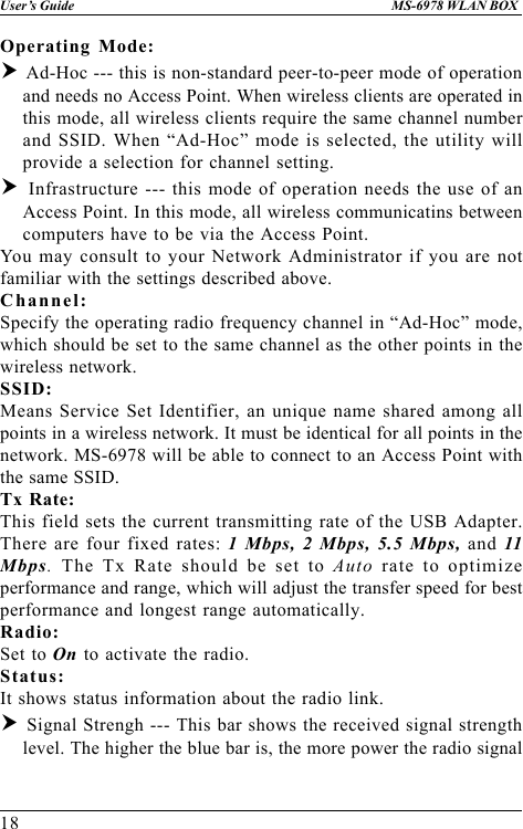 18User’s Guide MS-6978 WLAN BOXOperating Mode:h Ad-Hoc --- this is non-standard peer-to-peer mode of operationand needs no Access Point. When wireless clients are operated inthis mode, all wireless clients require the same channel numberand SSID. When “Ad-Hoc” mode is selected, the utility willprovide a selection for channel setting.h Infrastructure --- this mode of operation needs the use of anAccess Point. In this mode, all wireless communicatins betweencomputers have to be via the Access Point.You may consult to your Network Administrator if you are notfamiliar with the settings described above.Channel:Specify the operating radio frequency channel in “Ad-Hoc” mode,which should be set to the same channel as the other points in thewireless network.SSID:Means Service Set Identifier, an unique name shared among allpoints in a wireless network. It must be identical for all points in thenetwork. MS-6978 will be able to connect to an Access Point withthe same SSID.Tx Rate:This field sets the current transmitting rate of the USB Adapter.There are four fixed rates: 1 Mbps, 2 Mbps, 5.5 Mbps, and 11Mbps. The Tx Rate should be set to Auto rate to optimizeperformance and range, which will adjust the transfer speed for bestperformance and longest range automatically.Radio:Set to On to activate the radio.Status:It shows status information about the radio link.h Signal Strengh --- This bar shows the received signal strengthlevel. The higher the blue bar is, the more power the radio signal