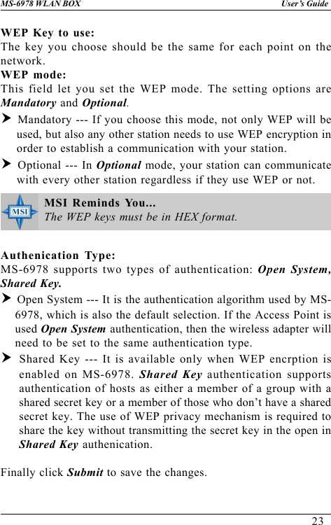 23User’s GuideMS-6978 WLAN BOXWEP Key to use:The key you choose should be the same for each point on thenetwork.WEP mode:This field let you set the WEP mode. The setting options areMandatory and Optional.h Mandatory --- If you choose this mode, not only WEP will beused, but also any other station needs to use WEP encryption inorder to establish a communication with your station.h Optional --- In Optional mode, your station can communicatewith every other station regardless if they use WEP or not.MSI Reminds You...The WEP keys must be in HEX format.Authenication Type:MS-6978 supports two types of authentication: Open System,Shared Key.h Open System --- It is the authentication algorithm used by MS-6978, which is also the default selection. If the Access Point isused Open System authentication, then the wireless adapter willneed to be set to the same authentication type.h Shared Key --- It is available only when WEP encrption isenabled on MS-6978. Shared Key authentication supportsauthentication of hosts as either a member of a group with ashared secret key or a member of those who don’t have a sharedsecret key. The use of WEP privacy mechanism is required toshare the key without transmitting the secret key in the open inShared Key authenication.Finally click Submit to save the changes.