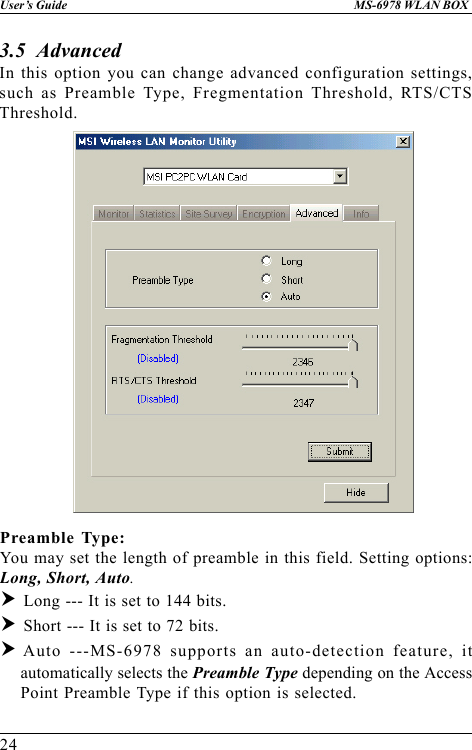 24User’s Guide MS-6978 WLAN BOX3.5  AdvancedIn this option you can change advanced configuration settings,such as Preamble Type, Fregmentation Threshold, RTS/CTSThreshold.Preamble Type:You may set the length of preamble in this field. Setting options:Long, Short, Auto.h Long --- It is set to 144 bits.h Short --- It is set to 72 bits.hAuto ---MS-6978 supports an auto-detection feature, itautomatically selects the Preamble Type depending on the AccessPoint Preamble Type if this option is selected.