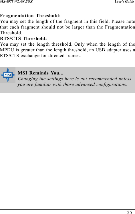 25User’s GuideMS-6978 WLAN BOXFragmentation Threshold:You may set the length of the fragment in this field. Please notethat each fragment should not be larger than the FragmentationThreshold.RTS/CTS Threshold:You may set the length threshold. Only when the length of theMPDU is greater than the length threshold, an USB adapter uses aRTS/CTS exchange for directed frames.MSI Reminds You...Changing the settings here is not recommended unlessyou are familiar with those advanced configurations.