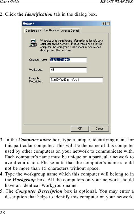 28User’s Guide MS-6978 WLAN BOX2. Click the Identification tab in the dialog box.3. In the Computer name box, type a unique, identifying name forthis particular computer. This will be the name of this computerused by other computers on your network to communicate with.Each computer’s name must be unique on a particular network toavoid confusion. Please note that the computer’s name shouldnot be more than 15 characters without space.4. Type the workgroup name which this computer will belong to inthe Workgroup box. All the computers on your network shouldhave an identical Workgroup name.5. The Computer Description box is optional. You may enter adescription that helps to identify this computer on your network.