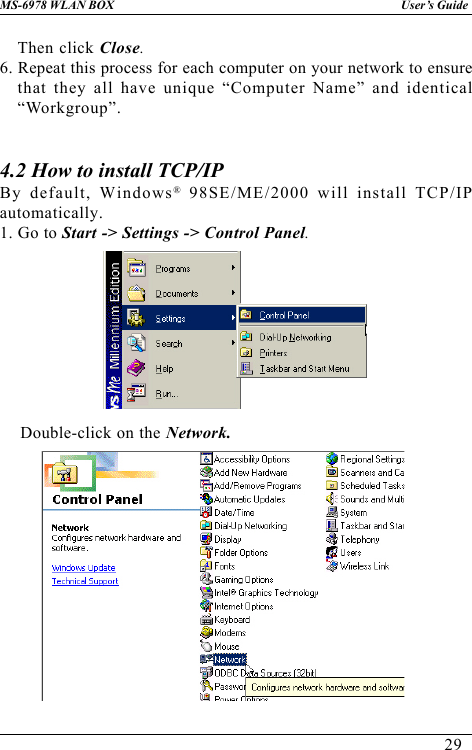 29User’s GuideMS-6978 WLAN BOXThen click Close.6. Repeat this process for each computer on your network to ensurethat they all have unique “Computer Name” and identical“Workgroup”.4.2 How to install TCP/IPBy default, Windows® 98SE/ME/2000 will install TCP/IPautomatically.1. Go to Start -&gt; Settings -&gt; Control Panel.    Double-click on the Network.