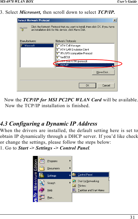 31User’s GuideMS-6978 WLAN BOX3. Select Microsort, then scroll down to select TCP/IP.   Now the TCP/IP for MSI PC2PC WLAN Card will be available.Now the TCP/IP installation is finished.4.3 Configuring a Dynamic IP AddressWhen the drivers are installed, the default setting here is set toobtain IP dynamically through a DHCP server. If you’d like checkor change the settings, please follow the steps below:1. Go to Start -&gt; Settings -&gt; Control Panel.
