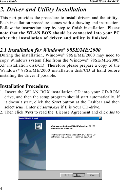 4User’s Guide MS-6978 WLAN BOX2. Driver and Utility InstallationDuring the installation, Windows® 98SE/ME/2000 may need tocopy Windows system files from the Windows® 98SE/ME/2000/XP installation disk/CD. Therefore please prepare a copy of theWindows® 98SE/ME/2000 installation disk/CD at hand beforeinstalling the driver if possible.Installation Procedure:1. Insert the WLAN BOX installation CD into your CD-ROMdrive, and then the setup program should start automatically. Ifit doesn’t start, click the Start button at the Taskbar and thenselect Run. Enter E:\setup.exe if E is your CD-drive.2. Then click Next to read the  License Agreement and click Yes to2.1 Installation for Windows® 98SE/ME/2000This part provides the procedure to install drivers and the utility.Each installation procedure comes with a drawing and instruction.Follow the instruction step by step to finish installation. Pleasenote that the WLAN BOX should be connected into your PCafter the installation of driver and utility is finished.