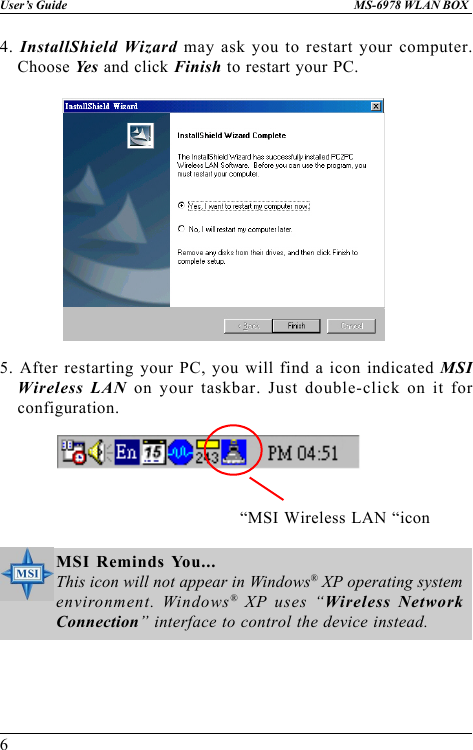6User’s Guide MS-6978 WLAN BOX4. InstallShield Wizard may ask you to restart your computer.Choose Ye s  and click Finish to restart your PC.5. After restarting your PC, you will find a icon indicated MSIWireless LAN on your taskbar. Just double-click on it forconfiguration. “MSI Wireless LAN “iconMSI Reminds You...This icon will not appear in Windows® XP operating systemenvironment. Windows® XP uses “Wireless NetworkConnection” interface to control the device instead.