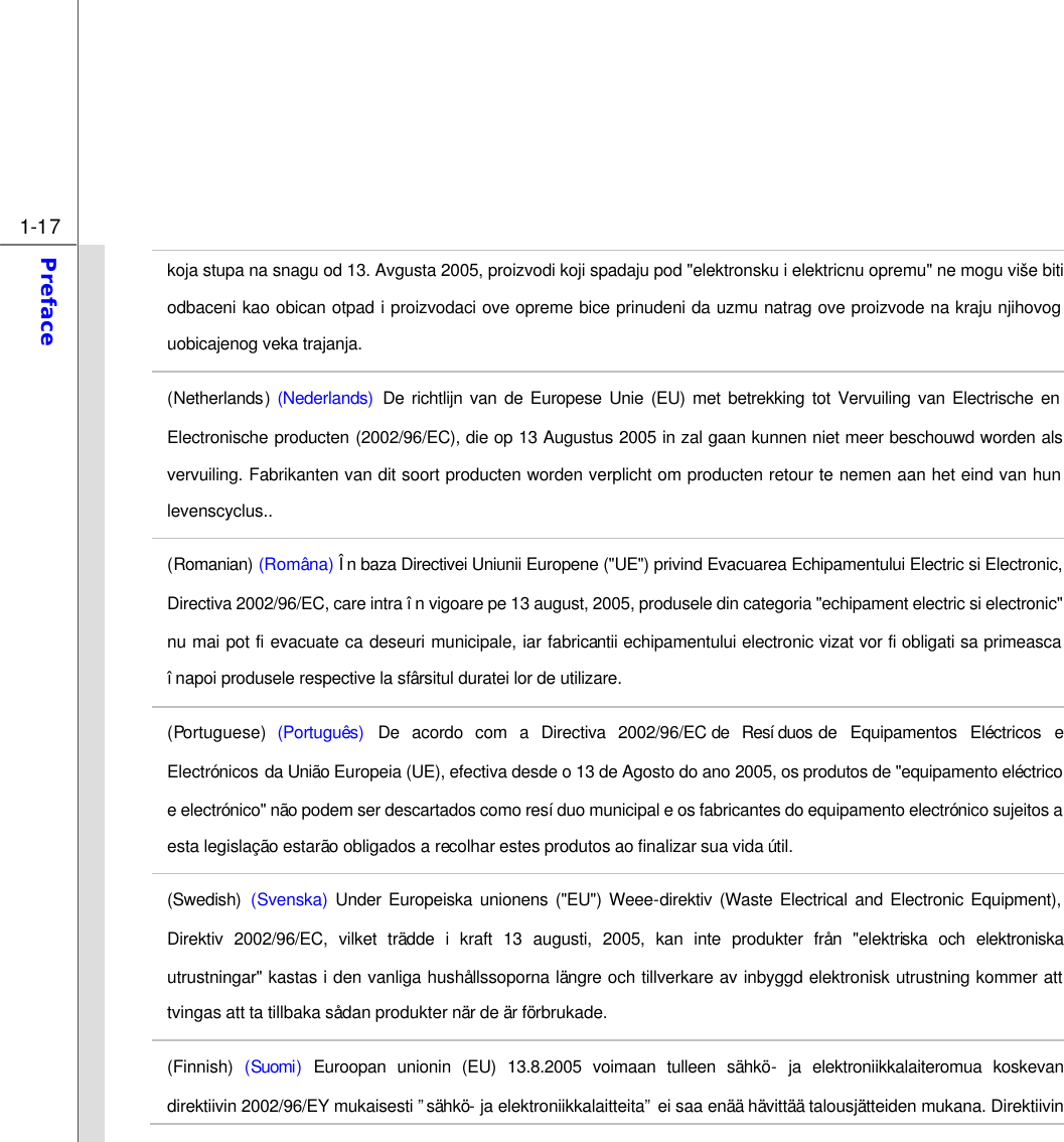  1-17 Preface  koja stupa na snagu od 13. Avgusta 2005, proizvodi koji spadaju pod &quot;elektronsku i elektricnu opremu&quot; ne mogu više biti odbaceni kao obican otpad i proizvodaci ove opreme bice prinudeni da uzmu natrag ove proizvode na kraju njihovog uobicajenog veka trajanja. (Netherlands) (Nederlands) De richtlijn van de Europese Unie (EU) met betrekking tot Vervuiling van Electrische en Electronische producten (2002/96/EC), die op 13 Augustus 2005 in zal gaan kunnen niet meer beschouwd worden als vervuiling. Fabrikanten van dit soort producten worden verplicht om producten retour te nemen aan het eind van hun levenscyclus.. (Romanian) (Româna) În baza Directivei Uniunii Europene (&quot;UE&quot;) privind Evacuarea Echipamentului Electric si Electronic, Directiva 2002/96/EC, care intra în vigoare pe 13 august, 2005, produsele din categoria &quot;echipament electric si electronic&quot; nu mai pot fi evacuate ca deseuri municipale, iar fabricantii echipamentului electronic vizat vor fi obligati sa primeasca înapoi produsele respective la sfârsitul duratei lor de utilizare. (Portuguese)  (Português) De acordo com a Directiva 2002/96/EC de Resíduos de Equipamentos Eléctricos e Electrónicos da União Europeia (UE), efectiva desde o 13 de Agosto do ano 2005, os produtos de &quot;equipamento eléctrico e electrónico&quot; não podem ser descartados como resíduo municipal e os fabricantes do equipamento electrónico sujeitos a esta legislação estarão obligados a recolhar estes produtos ao finalizar sua vida útil. (Swedish) (Svenska) Under Europeiska unionens (&quot;EU&quot;) Weee-direktiv (Waste Electrical and Electronic Equipment), Direktiv 2002/96/EC, vilket trädde i kraft 13 augusti, 2005, kan inte produkter från &quot;elektriska och elektroniska utrustningar&quot; kastas i den vanliga hushållssoporna längre och tillverkare av inbyggd elektronisk utrustning kommer att tvingas att ta tillbaka sådan produkter när de är förbrukade. (Finnish) (Suomi)  Euroopan unionin (EU) 13.8.2005 voimaan tulleen sähkö- ja elektroniikkalaiteromua koskevan direktiivin 2002/96/EY mukaisesti ”sähkö- ja elektroniikkalaitteita” ei saa enää hävittää talousjätteiden mukana. Direktiivin 