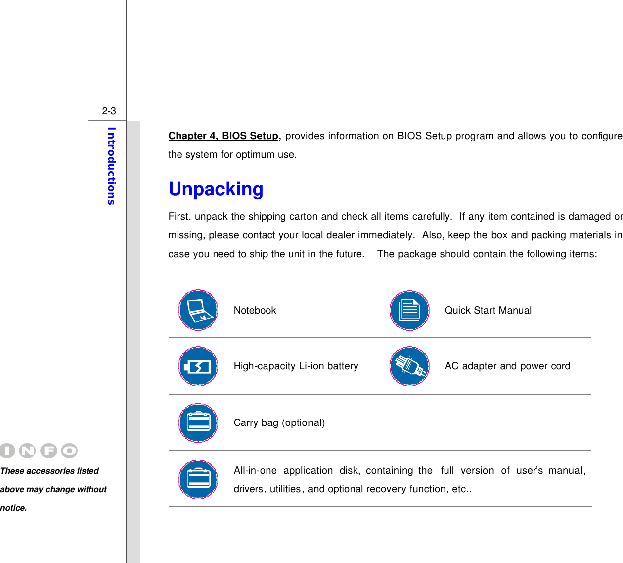  2-3 Introductions  Chapter 4, BIOS Setup, provides information on BIOS Setup program and allows you to configure the system for optimum use. Unpacking First, unpack the shipping carton and check all items carefully.  If any item contained is damaged or missing, please contact your local dealer immediately.  Also, keep the box and packing materials in case you need to ship the unit in the future.  The package should contain the following items:   Notebook  Quick Start Manual  High-capacity Li-ion battery    AC adapter and power cord  Carry bag (optional)      All-in-one application disk, containing the  full version of user’s manual, drivers, utilities, and optional recovery function, etc..  These accessories listed above may change without notice. 
