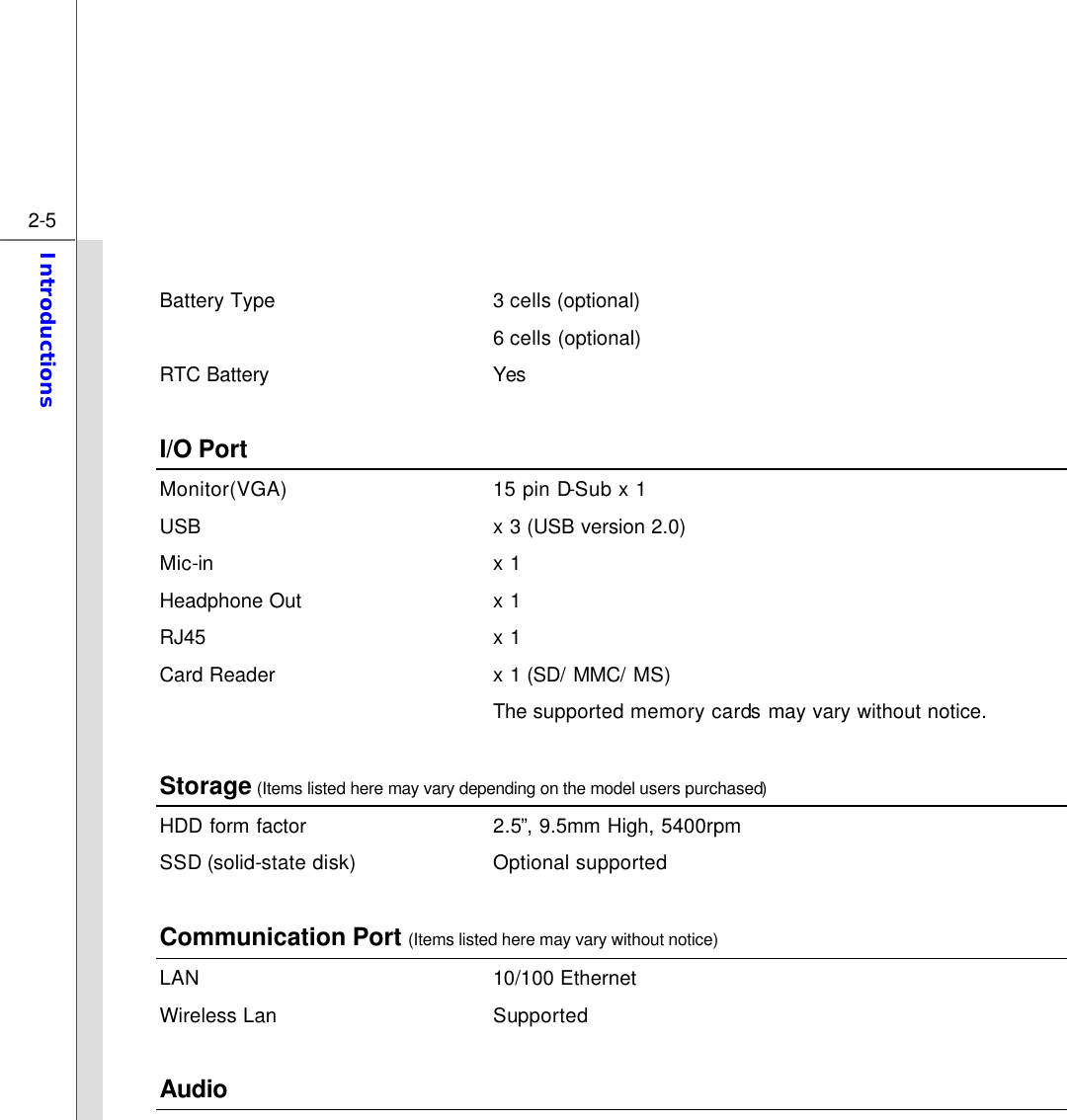  2-5 Introductions   Battery Type 3 cells (optional)    6 cells (optional) RTC Battery Yes  I/O Port Monitor(VGA) 15 pin D-Sub x 1 USB x 3 (USB version 2.0)   Mic-in x 1 Headphone Out x 1 RJ45 x 1 Card Reader x 1 (SD/ MMC/ MS)  The supported memory cards may vary without notice.  Storage (Items listed here may vary depending on the model users purchased) HDD form factor 2.5”, 9.5mm High, 5400rpm   SSD (solid-state disk) Optional supported    Communication Port (Items listed here may vary without notice) LAN 10/100 Ethernet   Wireless Lan Supported  Audio 