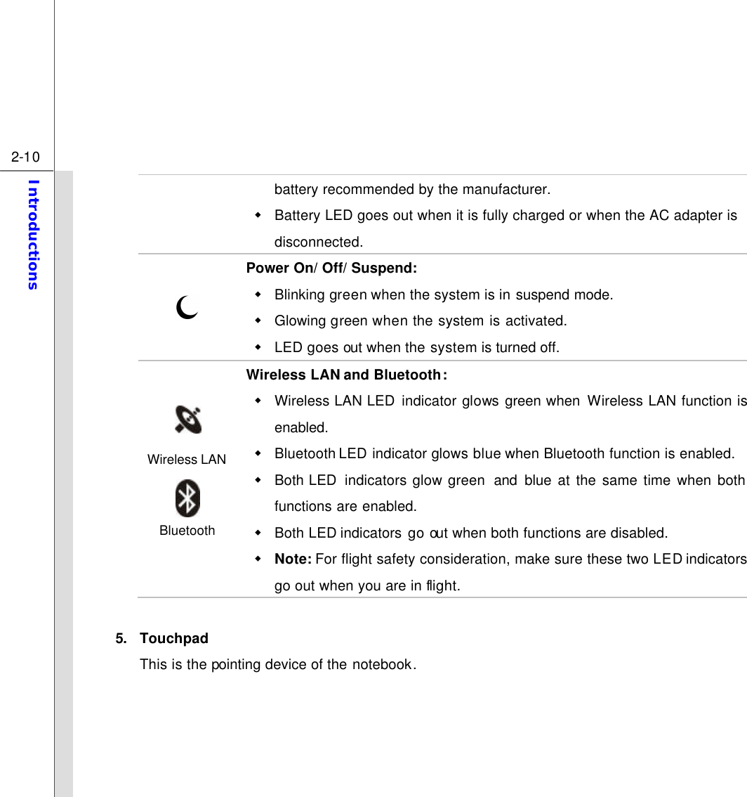  2-10 Introductions  battery recommended by the manufacturer. w Battery LED goes out when it is fully charged or when the AC adapter is disconnected.  Power On/ Off/ Suspend: w Blinking green when the system is in suspend mode. w Glowing green when the system is activated.   w LED goes out when the system is turned off.  Wireless LAN  Bluetooth  Wireless LAN and Bluetooth: w Wireless LAN LED indicator glows green when Wireless LAN function is enabled. w Bluetooth LED indicator glows blue when Bluetooth function is enabled. w Both LED  indicators glow green  and blue at the same time when both functions are enabled. w Both LED indicators go out when both functions are disabled. w Note: For flight safety consideration, make sure these two LED indicators go out when you are in flight.  5. Touchpad This is the pointing device of the notebook.     