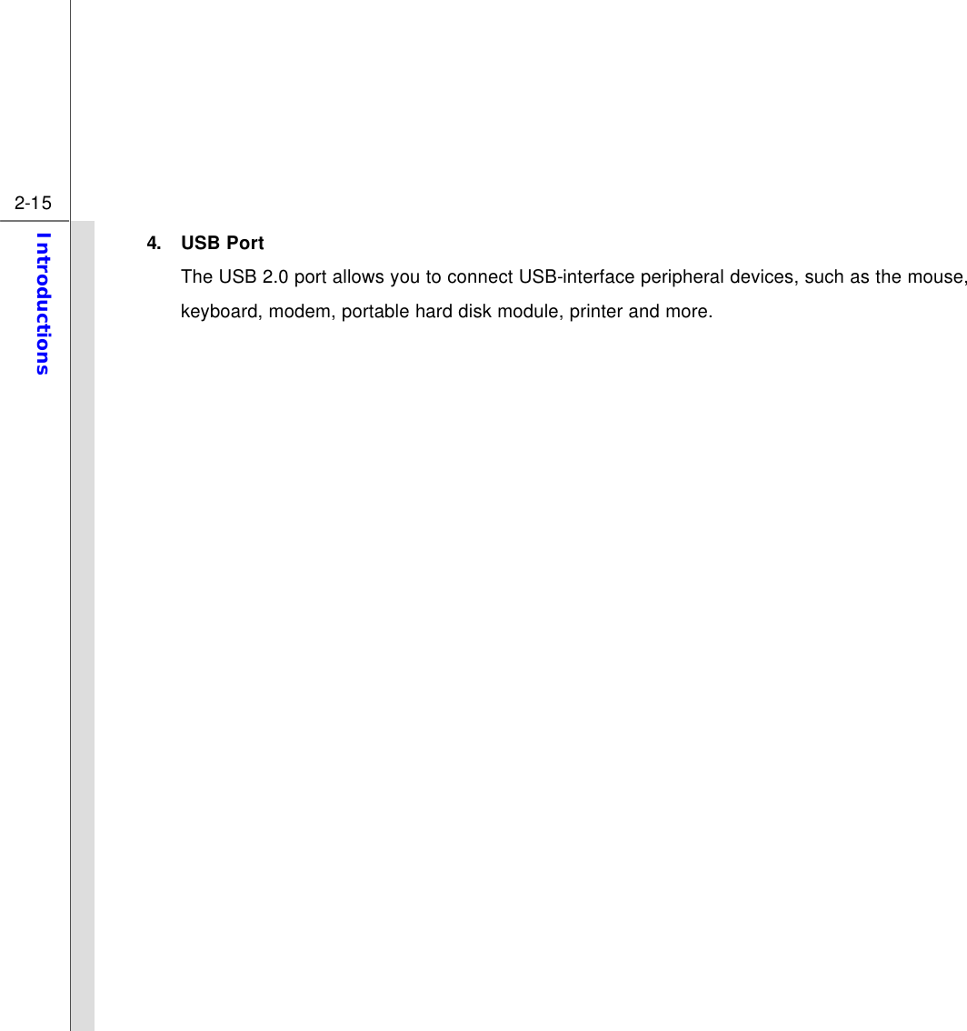  2-15 Introductions  4. USB Port The USB 2.0 port allows you to connect USB-interface peripheral devices, such as the mouse, keyboard, modem, portable hard disk module, printer and more.              