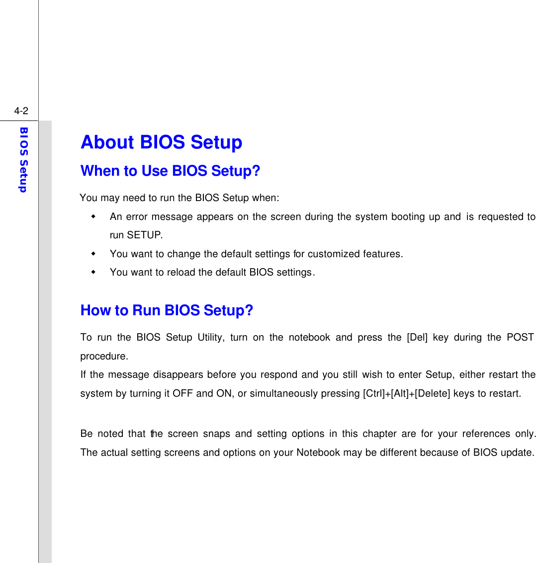  4-2 BIOS Setup  About BIOS Setup   When to Use BIOS Setup? You may need to run the BIOS Setup when: w An error message appears on the screen during the system booting up and is requested to run SETUP. w You want to change the default settings for customized features. w You want to reload the default BIOS settings.  How to Run BIOS Setup? To run the BIOS Setup Utility, turn on the notebook and press the [Del] key during the POST procedure. If the message disappears before you respond and you still wish to enter Setup, either restart the system by turning it OFF and ON, or simultaneously pressing [Ctrl]+[Alt]+[Delete] keys to restart.  Be noted that the screen snaps and setting options in this chapter are for your references only.  The actual setting screens and options on your Notebook may be different because of BIOS update.      