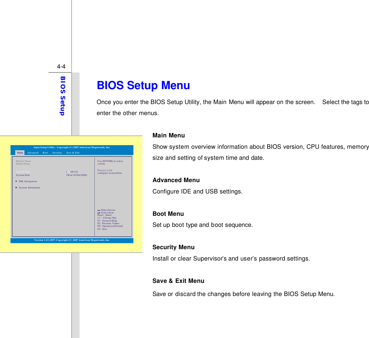  4-4 BIOS Setup  BIOS Setup Menu Once you enter the BIOS Setup Utility, the Main Menu will appear on the screen.  Select the tags to enter the other menus.    Main Menu   Show system overview information about BIOS version, CPU features, memory size and setting of system time and date.  Advanced Menu Configure IDE and USB settings.  Boot Menu   Set up boot type and boot sequence.  Security Menu   Install or clear Supervisor’s and user’s password settings.  Save &amp; Exit Menu   Save or discard the changes before leaving the BIOS Setup Menu.    Main Advanced SecurityBoot Save &amp; ExitVersion 1.21.1097. Copyright (C) 2007 American Megatrends, Inc.Market NameModel NameSystem TimeSystem DateIDE InfomationSystem Infomation[:08:53]18[Wed 02/04/2008]Use [ENTER] to selecta field.Use [+], [-] to configure system Date.Atpio Setup Utility - Copyright (C) 2007 American Megatrends, Inc.Enter: +/-: F1: F2: F9: F4: SelectChange Opt.General HelpPrevious ValuesOptimized DefaultSave::Select ScreenSelect Item