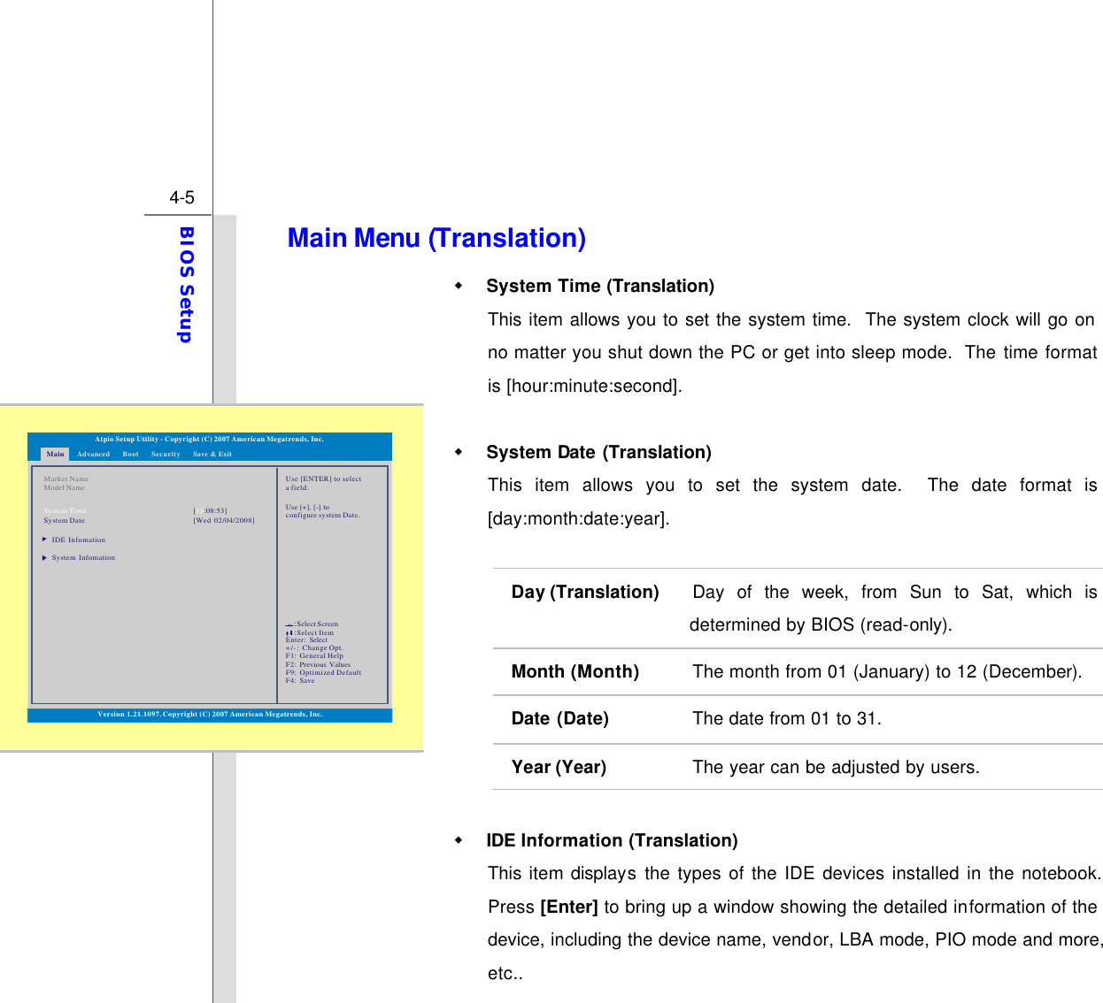  4-5 BIOS Setup  Main Menu (Translation) w System Time (Translation) This item allows you to set the system time.  The system clock will go on no matter you shut down the PC or get into sleep mode.  The time format is [hour:minute:second].  w System Date (Translation) This item allows you to set the system date.  The date format is [day:month:date:year].  Day (Translation) Day of the week, from Sun to Sat, which is determined by BIOS (read-only). Month (Month) The month from 01 (January) to 12 (December). Date (Date) The date from 01 to 31. Year (Year) The year can be adjusted by users.  w IDE Information (Translation) This item displays the types of the IDE devices installed in the notebook.  Press [Enter] to bring up a window showing the detailed information of the device, including the device name, vendor, LBA mode, PIO mode and more, etc.. Main Advanced SecurityBoot Save &amp; ExitVersion 1.21.1097. Copyright (C) 2007 American Megatrends, Inc.Market NameModel NameSystem TimeSystem DateIDE InfomationSystem Infomation[:08:53]18[Wed 02/04/2008]Use [ENTER] to selecta field.Use [+], [-] to configure system Date.Atpio Setup Utility - Copyright (C) 2007 American Megatrends, Inc.Enter: +/-: F1: F2: F9: F4: SelectChange Opt.General HelpPrevious ValuesOptimized DefaultSave::Select ScreenSelect Item