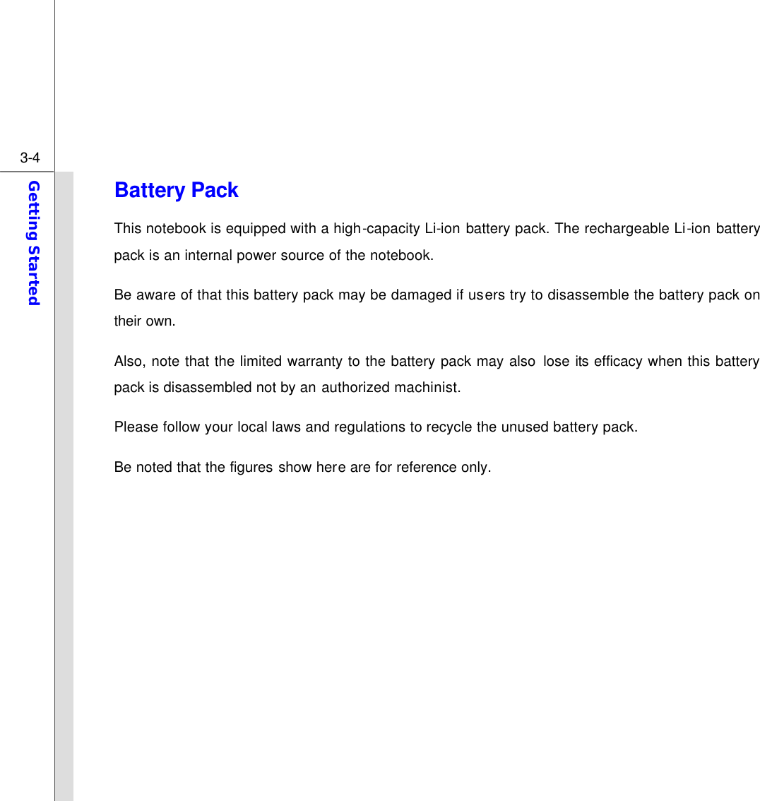  3-4 Getting Started  Battery Pack This notebook is equipped with a high-capacity Li-ion battery pack. The rechargeable Li-ion battery pack is an internal power source of the notebook. Be aware of that this battery pack may be damaged if users try to disassemble the battery pack on their own. Also, note that the limited warranty to the battery pack may also lose its efficacy when this battery pack is disassembled not by an authorized machinist. Please follow your local laws and regulations to recycle the unused battery pack. Be noted that the figures show here are for reference only.            