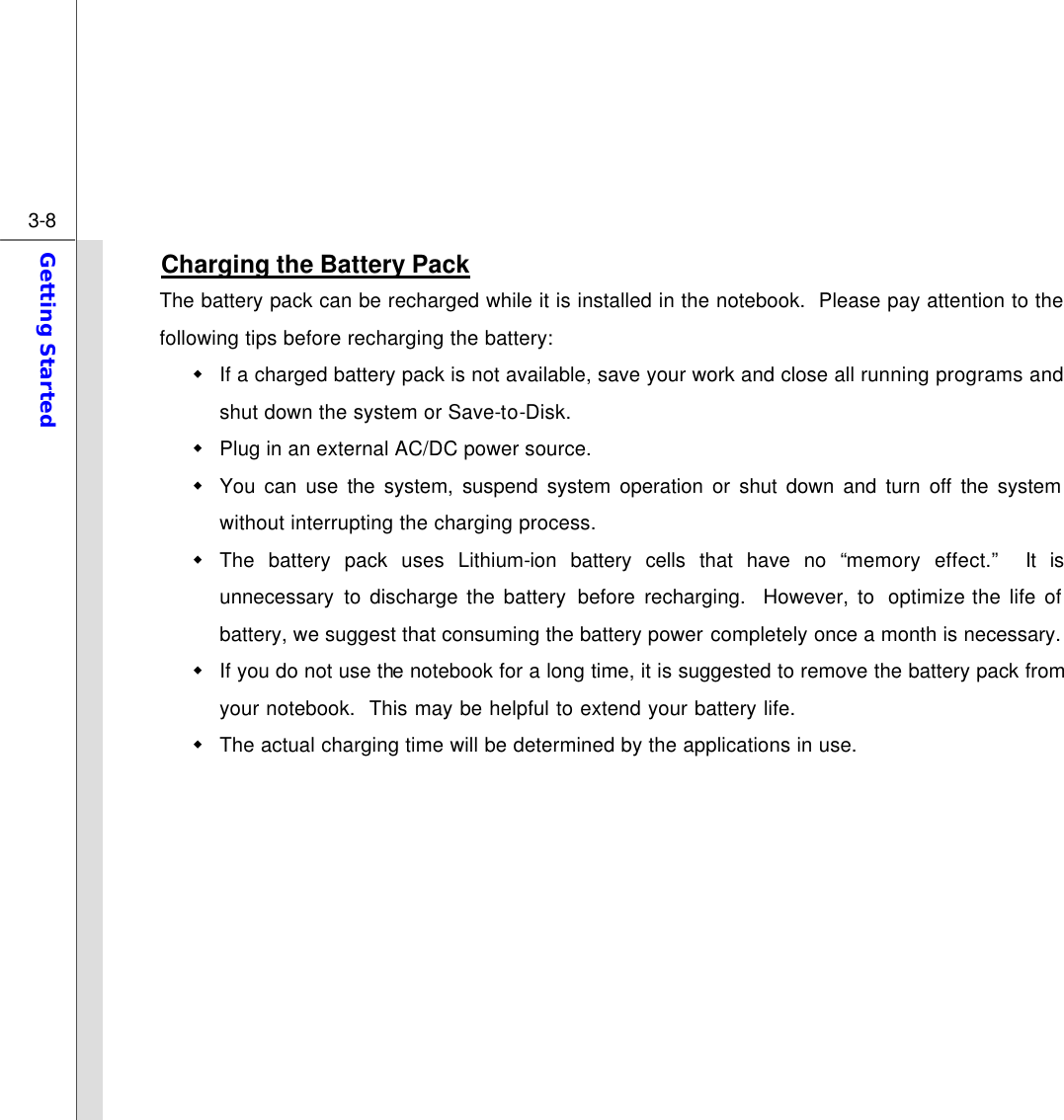  3-8 Getting Started  Charging the Battery Pack The battery pack can be recharged while it is installed in the notebook.  Please pay attention to the following tips before recharging the battery: w If a charged battery pack is not available, save your work and close all running programs and shut down the system or Save-to-Disk. w Plug in an external AC/DC power source. w You can use the system, suspend system operation or shut down and turn off the system without interrupting the charging process. w The battery pack uses Lithium-ion battery cells that have no “memory effect.”  It is unnecessary to discharge the battery before recharging.  However, to  optimize the life of battery, we suggest that consuming the battery power completely once a month is necessary. w If you do not use the notebook for a long time, it is suggested to remove the battery pack from your notebook.  This may be helpful to extend your battery life. w The actual charging time will be determined by the applications in use.          