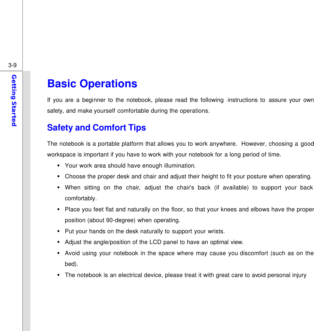  3-9 Getting Started  Basic Operations If you are a beginner to the notebook, please read the following  instructions to  assure  your own safety, and make yourself comfortable during the operations. Safety and Comfort Tips The notebook is a portable platform that allows you to work anywhere.  However, choosing a good workspace is important if you have to work with your notebook for a long period of time. w Your work area should have enough illumination. w Choose the proper desk and chair and adjust their height to fit your posture when operating. w When sitting on the chair,  adjust the chair’s back (if available) to support your back comfortably. w Place you feet flat and naturally on the floor, so that your knees and elbows have the proper position (about 90-degree) when operating. w Put your hands on the desk naturally to support your wrists. w Adjust the angle/position of the LCD panel to have an optimal view. w Avoid using your notebook in the space where may cause you discomfort (such as on the bed). w The notebook is an electrical device, please treat it with great care to avoid personal injury     