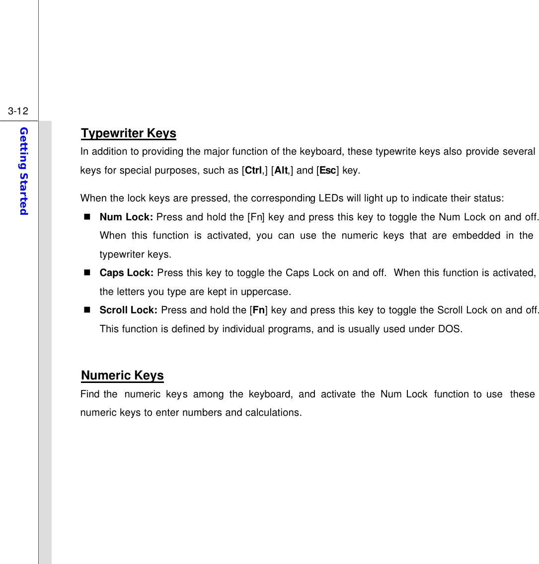  3-12 Getting Started  Typewriter Keys In addition to providing the major function of the keyboard, these typewrite keys also provide several keys for special purposes, such as [Ctrl,] [Alt,] and [Esc] key. When the lock keys are pressed, the corresponding LEDs will light up to indicate their status: n Num Lock: Press and hold the [Fn] key and press this key to toggle the Num Lock on and off.  When this function is activated, you can use the numeric keys that are embedded in the typewriter keys. n Caps Lock: Press this key to toggle the Caps Lock on and off.  When this function is activated, the letters you type are kept in uppercase. n Scroll Lock: Press and hold the [Fn] key and press this key to toggle the Scroll Lock on and off.  This function is defined by individual programs, and is usually used under DOS.  Numeric Keys Find the  numeric keys among the keyboard, and activate the Num Lock  function to use  these numeric keys to enter numbers and calculations.       