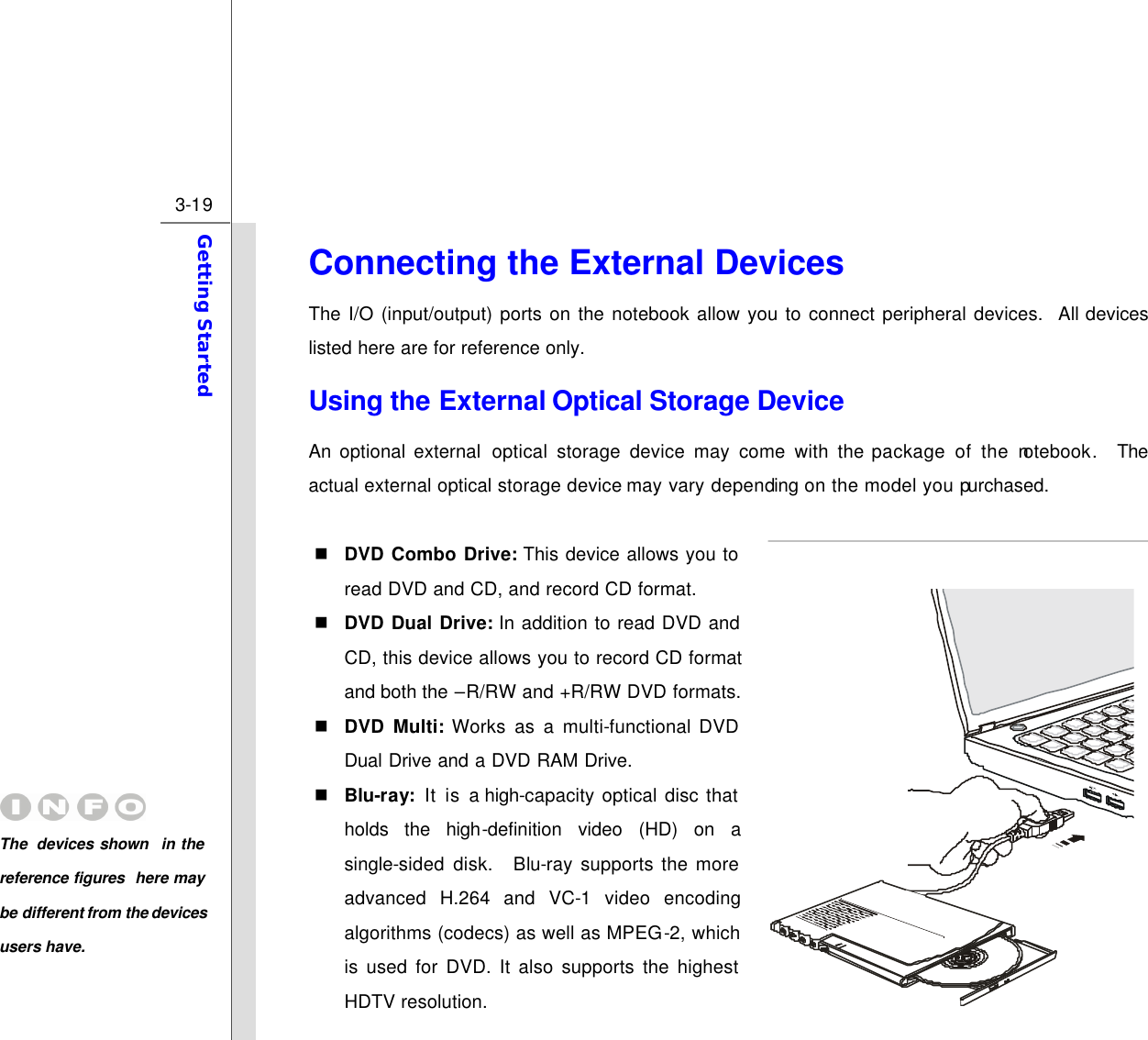 3-19 Getting Started  Connecting the External Devices The I/O (input/output) ports on the notebook allow you to connect peripheral devices.  All devices listed here are for reference only. Using the External Optical Storage Device An optional external optical storage device may come with the package of the notebook.  The actual external optical storage device may vary depending on the model you purchased.  n DVD Combo Drive: This device allows you to read DVD and CD, and record CD format. n DVD Dual Drive: In addition to read DVD and CD, this device allows you to record CD format and both the –R/RW and +R/RW DVD formats. n DVD Multi: Works as a multi-functional DVD Dual Drive and a DVD RAM Drive. n Blu-ray: It is a high-capacity optical disc that holds  the  high-definition video (HD) on a single-sided disk.  Blu-ray supports the more advanced H.264 and VC-1 video encoding algorithms (codecs) as well as MPEG-2, which is used for DVD. It also supports the highest HDTV resolution. The  devices shown in the reference figures here may be different from the devices users have.  