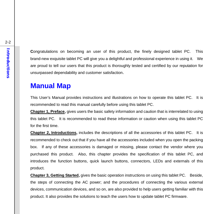  2-2Introductions Congratulations on becoming an user of this product, the finely designed tablet PC.  This brand-new exquisite tablet PC will give you a delightful and professional experience in using it.    We are proud to tell our users that this product is thoroughly tested and certified by our reputation for unsurpassed dependability and customer satisfaction. Manual Map                                              This User’s Manual provides instructions and illustrations on how to operate this tablet PC.  It is recommended to read this manual carefully before using this tablet PC. Chapter 1, Preface, gives users the basic safety information and caution that is interrelated to using this tablet PC.   It is recommended to read these information or caution when using this tablet PC for the first time.   Chapter 2, Introductions, includes the descriptions of all the accessories of this tablet PC.   It is recommended to check out that if you have all the accessories included when you open the packing box.  If any of these accessories is damaged or missing, please contact the vendor where you purchased this product.  Also, this chapter provides the specification of this tablet PC, and introduces the function buttons, quick launch buttons, connectors, LEDs and externals of this product.   Chapter 3, Getting Started, gives the basic operation instructions on using this tablet PC.    Beside, the steps of connecting the AC power; and the procedures of connecting the various external devices, communication devices, and so on, are also provided to help users getting familiar with this product. It also provides the solutions to teach the users how to update tablet PC firmware. 