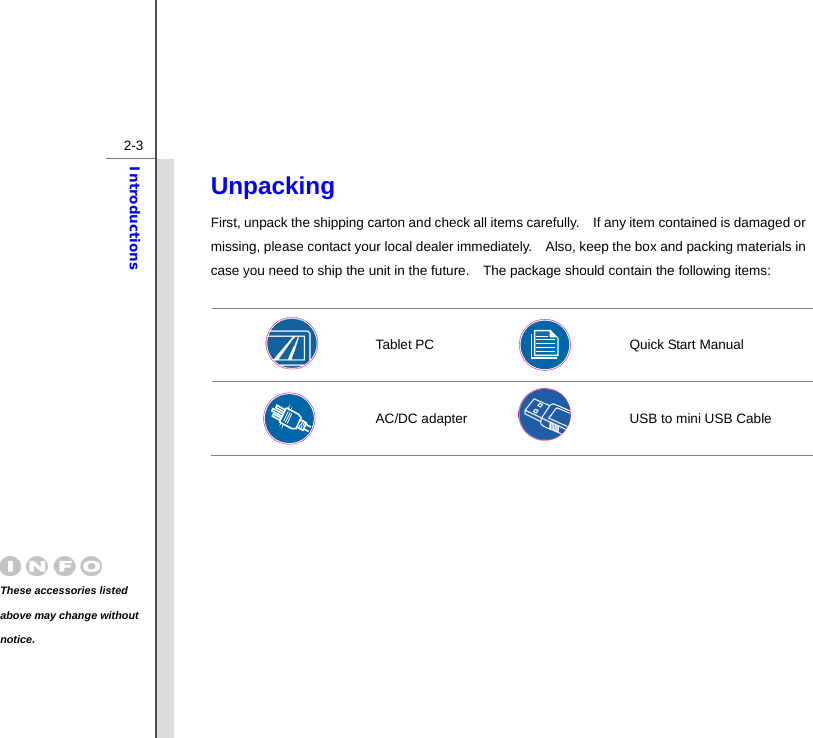  2-3Introductions Unpacking First, unpack the shipping carton and check all items carefully.    If any item contained is damaged or missing, please contact your local dealer immediately.    Also, keep the box and packing materials in case you need to ship the unit in the future.    The package should contain the following items:   Tablet PC       Quick Start Manual  AC/DC adapter    USB to mini USB Cable  These accessories listed above may change without notice. 