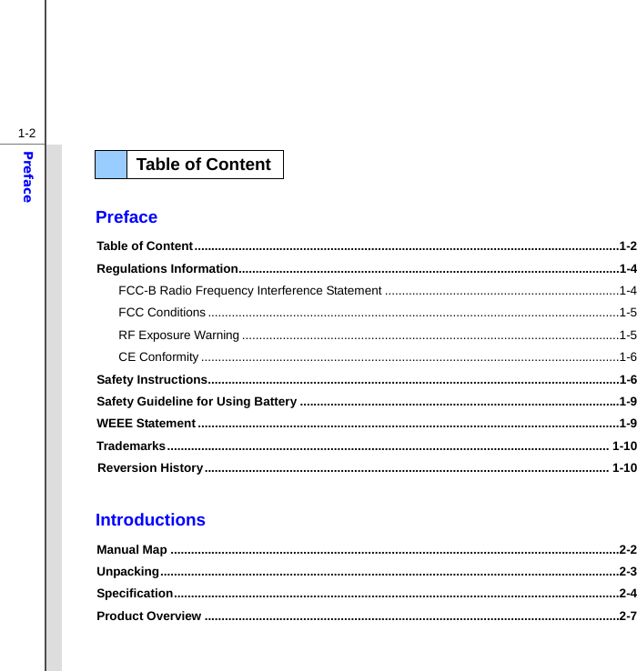  1-2Preface   Preface Table of Content .............................................................................................................................1-2 Regulations Information ................................................................................................................1-4 FCC-B Radio Frequency Interference Statement .....................................................................1-4 FCC Conditions .........................................................................................................................1-5 RF Exposure Warning ...............................................................................................................1-5 CE Conformity ...........................................................................................................................1-6 Safety Instructions .........................................................................................................................1-6 Safety Guideline for Using Battery ..............................................................................................1-9 WEEE Statement ............................................................................................................................1-9 Trademarks .................................................................................................................................. 1-10 Reversion History ....................................................................................................................... 1-10  Introductions Manual Map ....................................................................................................................................2-2 Unpacking .......................................................................................................................................2-3 Specification ...................................................................................................................................2-4 Product Overview ..........................................................................................................................2-7   Table of Content  