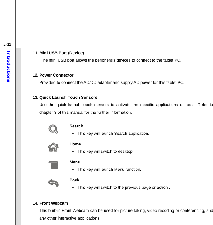  2-11Introductions 11. Mini USB Port (Device) The mini USB port allows the peripherals devices to connect to the tablet PC.  12. Power Connector Provided to connect the AC/DC adapter and supply AC power for this tablet PC.  13. Quick Launch Touch Sensors Use the quick launch touch sensors to activate the specific applications or tools. Refer to chapter 3 of this manual for the further information.  Search   This key will launch Search application.  Home   This key will switch to desktop.  Menu   This key will launch Menu function.  Back   This key will switch to the previous page or action .  14. Front Webcam   This built-in Front Webcam can be used for picture taking, video recoding or conferencing, and any other interactive applications. 