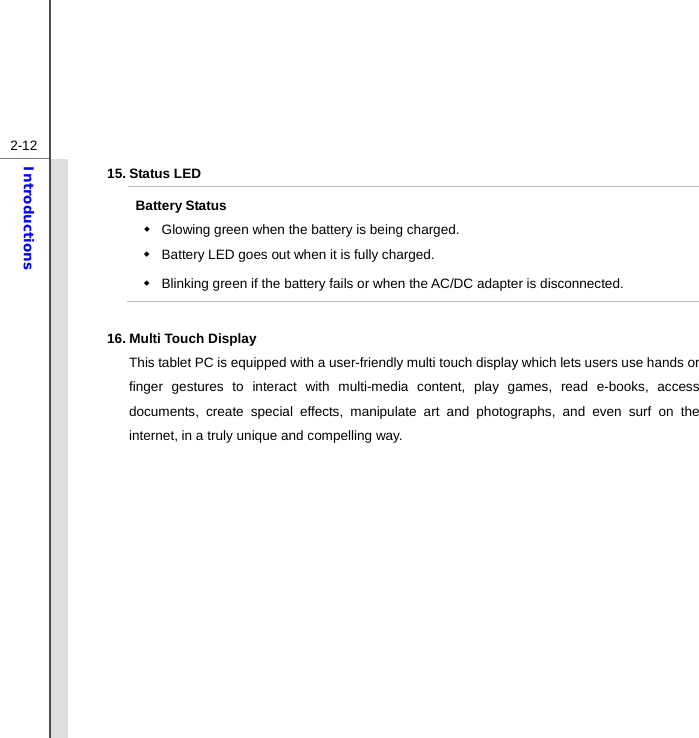  2-12Introductions 15. Status LED Battery Status   Glowing green when the battery is being charged.     Battery LED goes out when it is fully charged.   Blinking green if the battery fails or when the AC/DC adapter is disconnected.  16. Multi Touch Display This tablet PC is equipped with a user-friendly multi touch display which lets users use hands or finger gestures to interact with multi-media content, play games, read e-books, access documents, create special effects, manipulate art and photographs, and even surf on the internet, in a truly unique and compelling way.   