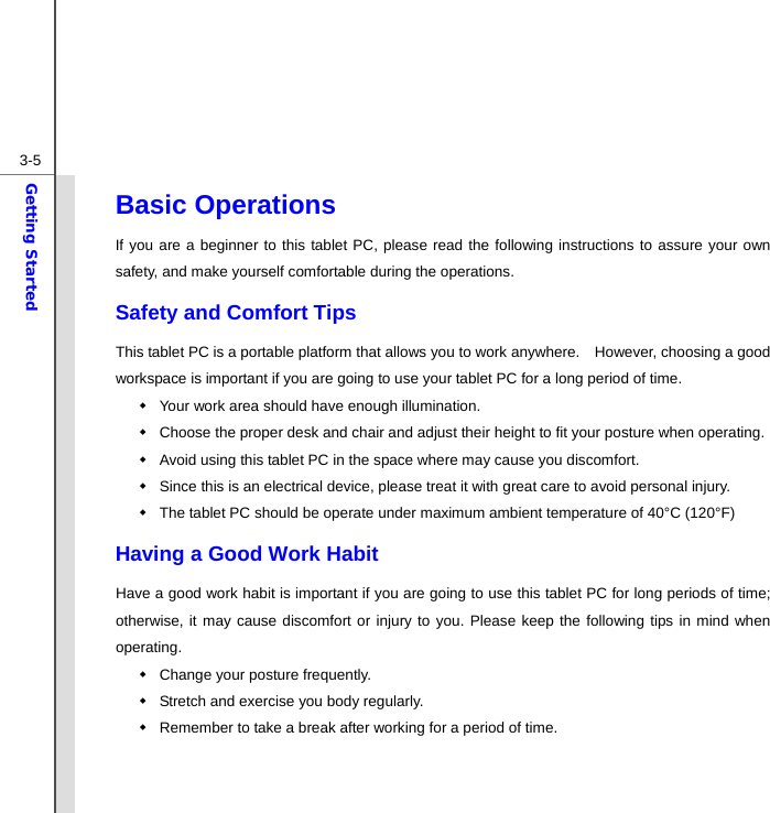  3-5Getting Started Basic Operations If you are a beginner to this tablet PC, please read the following instructions to assure your own safety, and make yourself comfortable during the operations. Safety and Comfort Tips This tablet PC is a portable platform that allows you to work anywhere.    However, choosing a good workspace is important if you are going to use your tablet PC for a long period of time.   Your work area should have enough illumination.   Choose the proper desk and chair and adjust their height to fit your posture when operating.   Avoid using this tablet PC in the space where may cause you discomfort.   Since this is an electrical device, please treat it with great care to avoid personal injury.   The tablet PC should be operate under maximum ambient temperature of 40°C (120°F) Having a Good Work Habit Have a good work habit is important if you are going to use this tablet PC for long periods of time; otherwise, it may cause discomfort or injury to you. Please keep the following tips in mind when operating.   Change your posture frequently.   Stretch and exercise you body regularly.   Remember to take a break after working for a period of time.   