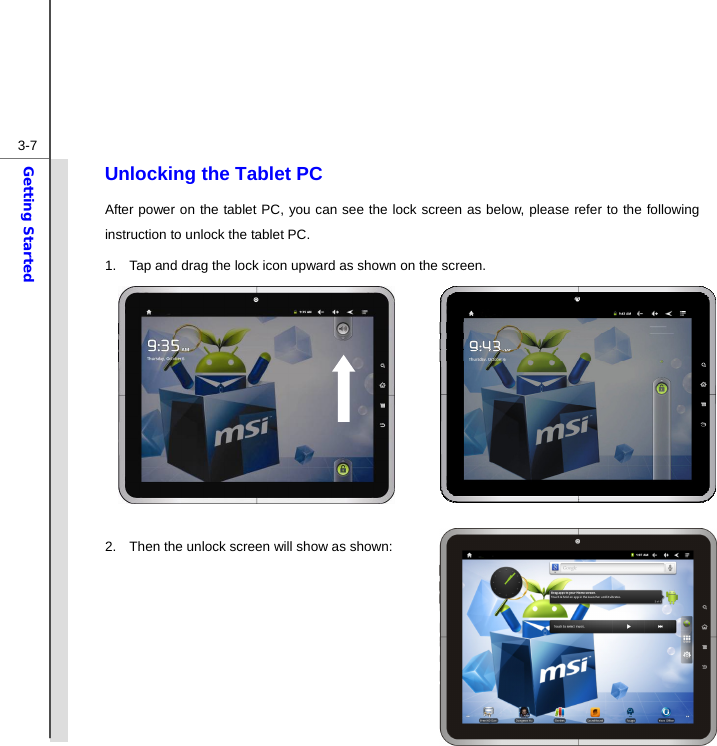  3-7Getting Started Unlocking the Tablet PC After power on the tablet PC, you can see the lock screen as below, please refer to the following instruction to unlock the tablet PC. 1.  Tap and drag the lock icon upward as shown on the screen.        2.  Then the unlock screen will show as shown:        