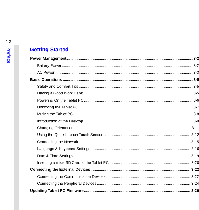  1-3Preface Getting Started Power Management .......................................................................................................................3-2 Battery Power ............................................................................................................................3-2 AC Power ..................................................................................................................................3-3 Basic Operations ...........................................................................................................................3-5 Safety and Comfort Tips ............................................................................................................3-5 Having a Good Work Habit ........................................................................................................3-5 Powering On the Tablet PC .......................................................................................................3-6 Unlocking the Tablet PC ............................................................................................................3-7 Muting the Tablet PC .................................................................................................................3-8 Introduction of the Desktop .......................................................................................................3-9 Changing Orientation............................................................................................................... 3-11 Using the Quick Launch Touch Sensors ................................................................................ 3-12 Connecting the Network ......................................................................................................... 3-15 Language &amp; Keyboard Settings .............................................................................................. 3-16 Date &amp; Time Settings .............................................................................................................. 3-19 Inserting a microSD Card to the Tablet PC ............................................................................ 3-20 Connecting the External Devices .............................................................................................. 3-22 Connecting the Communication Devices ............................................................................... 3-22 Connecting the Peripheral Devices ........................................................................................ 3-24 Updating Tablet PC Firmware .................................................................................................... 3-26  