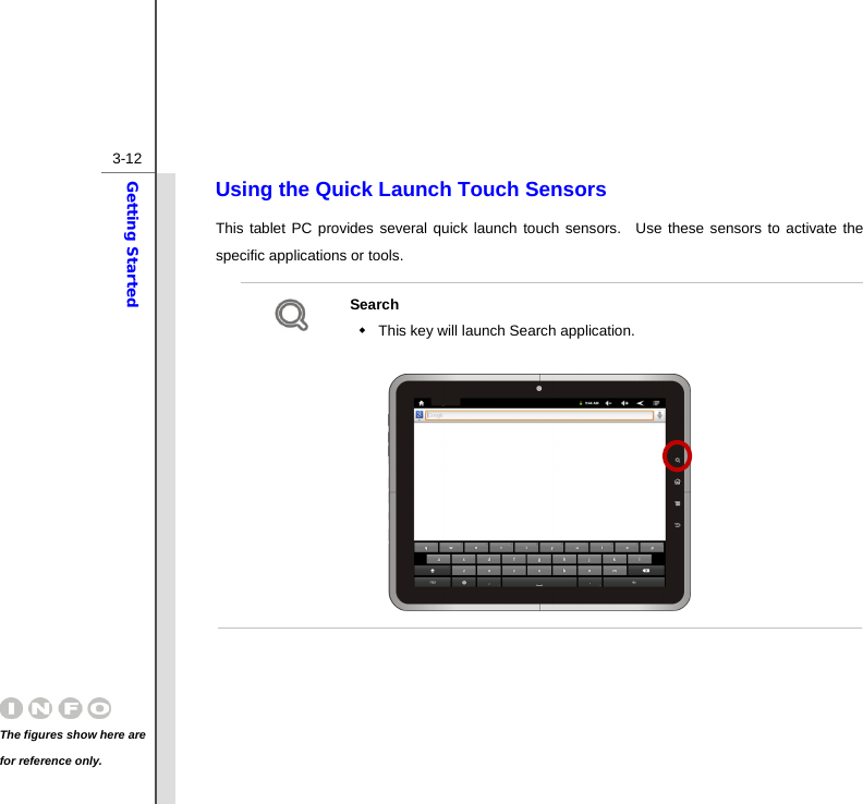  3-12Getting Started Using the Quick Launch Touch Sensors This tablet PC provides several quick launch touch sensors.  Use these sensors to activate the specific applications or tools.      Search   This key will launch Search application.                  The figures show here are for reference only. 