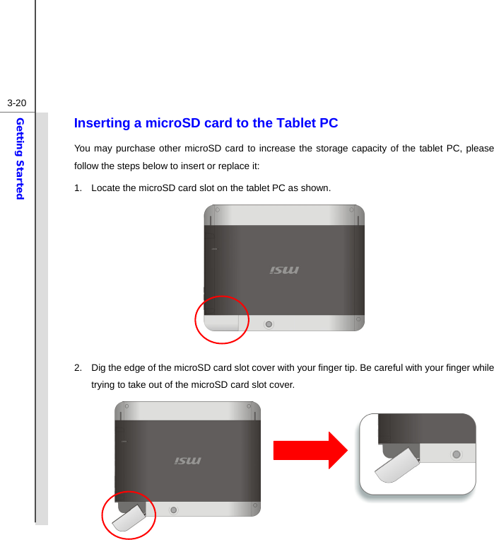  3-20Getting Started Inserting a microSD card to the Tablet PC You may purchase other microSD card to increase the storage capacity of the tablet PC, please follow the steps below to insert or replace it:   1.  Locate the microSD card slot on the tablet PC as shown.        2.  Dig the edge of the microSD card slot cover with your finger tip. Be careful with your finger while trying to take out of the microSD card slot cover.      