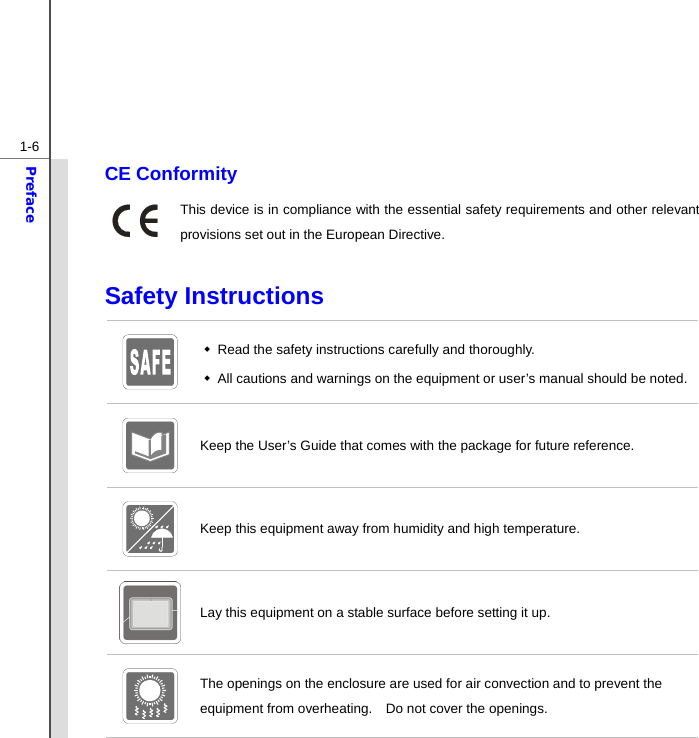  1-6Preface CE Conformity This device is in compliance with the essential safety requirements and other relevant provisions set out in the European Directive.  Safety Instructions    Read the safety instructions carefully and thoroughly.       All cautions and warnings on the equipment or user’s manual should be noted.  Keep the User’s Guide that comes with the package for future reference.  Keep this equipment away from humidity and high temperature. Lay this equipment on a stable surface before setting it up.  The openings on the enclosure are used for air convection and to prevent the equipment from overheating.    Do not cover the openings. 